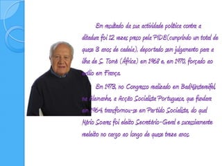 		Em resultado da sua actividade política contra a ditadura foi 12 vezes preso pela PIDE(cumprindo um total de quase 3 anos de cadeia), deportado sem julgamento para a ilha de S. Tomé (África) em 1968 e, em 1970, forçado ao exílio em França. 		Em 1973, no Congresso realizado em BadMünstereifel, na Alemanha, a Acção Socialista Portuguesa, que fundara em 1964, transformou-se em Partido Socialista, do qual Mário Soares foi eleito Secretário-Geral e sucessivamente reeleito no cargo ao longo de quase treze anos.