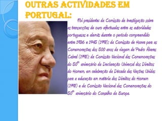 Outras actividades em Portugal:		Foi presidente: da Comissão de Investigação sobre as transacções de ouro efectuadas entre as autoridades portuguesas e alemãs durante o período compreendido entre 1936 e 1945 (1998); da Comissão de Honra para as Comemorações dos 500 anos da viagem de Pedro Álvares Cabral (1998); da Comissão Nacional das Comemorações do 50º aniversário da Declaração Universal dos Direitos do Homem, em celebração da Década das Nações Unidas para a educação em matéria dos Direitos do Homem (1998) e da Comissão Nacional das Comemorações do 50º aniversário do Conselho da Europa. 