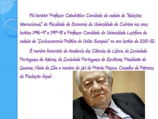 Foi também Professor Catedrático Convidado da cadeira de “Relações Internacionais” da Faculdade de Economia da Universidade de Coimbra nos anos lectivos 1996-97 e 1997-98 e Professor Convidado da Universidade Lusófona da cadeira de “Socioeconomia Política da União Europeia” no ano lectivo de 2001-02. 		É membro honorário da Academia das Ciências de Lisboa, da Sociedade Portuguesa de Autores, da Sociedade Portuguesa de Escritores, Presidente do Szennes /Vieira da Silva e membro do Júri do Prémio Pessoa. Conselho de Patronos da Fundação Arpad .