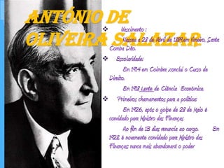 António de Oliveira Salazar:Nascimento :		Nasceu a 28 de Abril de 1889,em Vimeiro, Santa Comba Dão.    Escolaridade:		Em 1914 em Coimbra ,conclui o Curso de Direito.		Em 1918 Lente de Ciência  Económica.     Primeiros chamamentos para a politica:		Em 1926, após o golpe de 28 de Maio é convidado para Ministro das Finanças		Ao fim de 13 dias renuncia ao cargo.  	Em 1928, é novamente convidado para Ministro das Finanças; nunca mais abandonará o poder