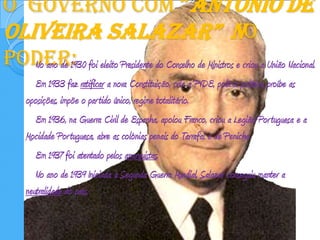 O  governo com “António de Oliveira Salazar”  no poder:No ano de 1930 foi eleito Presidente do Conselho de Ministros e criou a União Nacional. 		Em 1933 faz ratificar a nova Constituição, cria a PVDE, polícia política, proíbe as oposições, impõe o partido único, regime totalitário.		Em 1936, na Guerra Civil de Espanha, apoiou Franco, criou a Legião Portuguesa e a Mocidade Portuguesa, abre as colónias penais do Tarrafal e de Peniche 		Em 1937 foi atentado pelos anarquistas.  		No ano de 1939 Iniciada a Segunda Guerra Mundial, Salazar conseguiu manter a neutralidade do país.