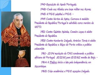 	1940-Exposição do Mundo Português. 		1943:-Cede aos Aliados uma base militar nos Açores. 		1945: A PIDE substitui a PVDE. - 			1949: Contra Norton de Matos, Carmona é reeleito Presidente da República; Portugal é admitido como membro da NATO.  		1951: Contra Quintão Meireles, Craveiro Lopes é eleito Presidente da República.  		1958: Contra Humberto Delgado, Américo Tomás é eleito Presidente da República; o Bispo do Porto critica a política salazarista  		 1961- 21/04, resolução da ONU condenando a política africana de Portugal;  31/12/61 para 01/01/62, revolta de Beja. -  		 1964: A Frelimo inicia a luta pela independência, em Moçambique. 		 1965: Crise académica; a PIDE assassina Delgado.
