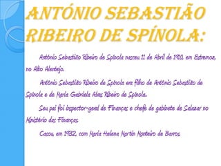 António Sebastião Ribeiro de Spínola:		António Sebastião Ribeiro de Spínola nasceu11 de Abril de 1910, em Estremoz, no Alto Alentejo.           António Sebastião Ribeiro de Spínola era filho de António Sebastião de Spínola e de Maria Gabriela Alves Ribeiro de Spínola..	 	Seu pai foi inspector-geral de Finanças e chefe de gabinete de Salazar no Ministério das Finanças.		Casou, em 1932, com Maria Helena Martin Monteiro de Barros.