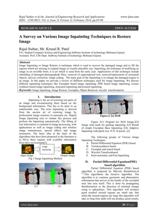 Rajul Suthar et al Int. Journal of Engineering Research and Applications
ISSN : 2248-9622, Vol. 4, Issue 2( Version 1), February 2014, pp.85-88

RESEARCH ARTICLE

www.ijera.com

OPEN ACCESS

A Survey on Various Image Inpainting Techniques to Restore
Image
Rajul Suthar, Mr. Krunal R. Patel
P.G. Student Computer Science and Engineering Saffrony Institute of technology Mehsana Gujarat.
Assistant. Prof. CSE Dept. Saffrony Institute of technology Mehsana Gujarat.

Abstract
Image Inpainting or Image Restore is technique which is used to recover the damaged image and to fill the
regions which are missing in original image in visually plausible way. Inpainting, the technique of modifying an
image in an invisible form, it is art which is used from the early year. Applications of this technique include
rebuilding of damaged photographs& films, removal of superimposed text, removal/replacement of unwanted
objects, red eye correction, image coding. The main goal of the Inpainting is to change the damaged region in
an image. In this paper we provide a review of different techniques used for image Inpainting. We discuss
different inpainting techniques like Exemplar based image inpainting, PDE based image inpainting, texture
synthesis based image inpainting, structural inpainting and textural inpainting.
Keywords: Image inpainting, Image Restore, Exemplar, Object Removal, wavelet transformation

I.

Introduction

Inpainting is the art of restoring lost parts of
an image and reconstructing them based on the
background information. This has to be done in an
undetectable way. The term Inpainting is derived
from the ancient art of restoring image by
professional image restorers in museums etc. Digital
Image Inpainting tries to imitate this process and
perform the Inpainting automatically .The filling of
lost information is essential in image processing, with
applications as well as image coding and wireless
image transmission, special effects and image
restoration. The basic idea at the back of the
algorithms that have been proposed in the literature is
to fill-in these regions with available information
from their environment[1]
Image
Inpainting

Input image
Output image
Fig 1 Image Inpainting Method

Figure.2. Ice Drill
Figure 2(1) Original Ice Drill Image.2(2)
Image with mask for guiding inpainting 2(3) Result
of simple Exemplar Base Inpainting 2(4) Adaptive
Inpainting with patch size 10 X 10 pixels. [2]
The following groups of Various Image
Inpainting Techniques
A. Partial Differential Equation (PDE) based
B. Texturesynthesis based
C. Exemplar and search based
D. Wavelet Transformbased
E. Semi-automatic and Fast Inpainting.

II.

(1)

www.ijera.com

(2)

Partial Differential Equation(PDE)
based algorithm.

Partial Differential Equation (PDE) based
algorithm is proposed by Marcelo Bertalmioet.al
[1]
.This algorithmis the iterative algorithm. The
algorithm is to continue geometric and photometric
information that arrives at the border of the occluded
area into area itself. This is done by propagating
theinformation in the direction of minimal change
using is ophotelines. This algorithm will produce
good resultsif missed regions are small one. But
when the missed regions are large this algorithm will
take so long time andit will not produce good results.
85 | P a g e

 