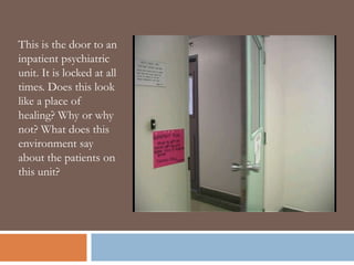 This is the door to an
inpatient psychiatric
unit. It is locked at all
times. Does this look
like a place of
healing? Why or why
not? What does this
environment say
about the patients on
this unit?
 