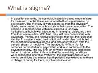 What is stigma?
   In place for centuries, the custodial, institution-based model of care
    for those with mental illness contributed to their stigmatization by
    segregation. The mentally ill were separated from the physically
    ill, who were treated in local hospitals in their own communities. The
    decision to send persons with mental illness to far-away
    institutions, although well intentioned in its origins, dislocated them
    from their communities. With time, they lost their connections with
    coworkers, friends, and relatives; ultimately, they lost their personal
    identity. At a system level, the institutional model also contributed to
    the banishment of mental illness, and also of psychiatry, from the
    general stream of medicine. The therapeutic nihilism that for
    centuries permeated most psychiatric work also contributed to the
    asylum mentality. The few-and-far-between therapeutic successes
    helped to reinforce the nihilism, in that the remaining conditions
    were considered incurable. With time, the stigma associated with
    mental conditions and mental health patients also extended to those
    in charge of caring for them, psychiatrists included.
 