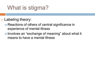 What is stigma?
   Labeling theory:
     Reactions of others of central significance in
      experience of mental illness
     Involves an “exchange of meaning” about what it
      means to have a mental illness
 