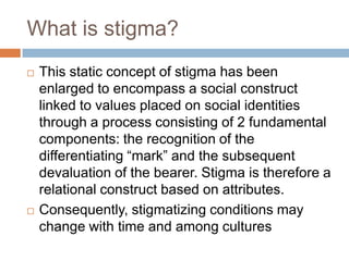 What is stigma?
   This static concept of stigma has been
    enlarged to encompass a social construct
    linked to values placed on social identities
    through a process consisting of 2 fundamental
    components: the recognition of the
    differentiating “mark” and the subsequent
    devaluation of the bearer. Stigma is therefore a
    relational construct based on attributes.
   Consequently, stigmatizing conditions may
    change with time and among cultures
 