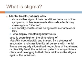 What is stigma?
   Mental health patients who
      show visible signs of their conditions because of their
       symptoms, or because medication side effects may
       make appear “different”,
     are socially construed as being weak in character or
       lazy,
     who display threatening behaviours
    usually score high on the dimensions of
    visability, controllability and impact. By a process of
    association and class identity, all persons with mental
    illness are equally stigmatized: regardless of impairment
    or disability level, the individual patient is lumped into a
    class, and belonging to that class reinforces the stigma
    against the individual.
 