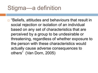 Stigma—a definition
   “Beliefs, attitudes and behaviours that result in
    social rejection or isolation of an individual
    based on any set of characteristics that are
    perceived by a group to be undesirable or
    threatening, regardless of whether exposure to
    the person with these characteristics would
    actually cause adverse consequences to
    others” (Van Dorn, 2005)
 