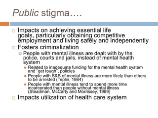 Public stigma….
   Impacts on achieving essential life
    goals, particularly obtaining competitive
    employment and living safely and independently
   Fosters criminalization
       People with mental illness are dealt with by the
        police, courts and jails, instead of mental health
        system
           Related to inadequate funding for the mental health system
            and “get tough”, policies
           People with S&S of mental illness are more likely than others
            to be arrested (Teplin, 1984)
           People with mental illness tend to spend more time
            incarcerated than people without mental illness
            (Steadman, McCarty and Morrissey, 1989)
   Impacts utilization of health care system
 