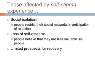 Those affected by self-stigma
experience…
   Social isolation:
     people  restrict their social networks in anticipation
      of rejection
   Loss of self-esteem:
     people   believe that they are less valuable as
      people
   Limited prospects for recovery
 