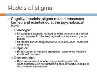 Models of stigma
   Cognitive models: stigma related processes
    formed and maintained at the psychological
    level.
       Stereotype:
           Knowledge structures learned by most members of a social
            group; represent collectively agreed on ideas about groups
            people
           Of mental illness: dangerousness, incompetence, character
            weakness
       Prejudice
           Endorsement of negative stereotype, experience negative
            emotional reactions
       Discrimination
           Behavioural reaction, often angry, leading to hostile
            discrimination such as withholding care, or fearful, leading to
            discriminatory avoidance
 