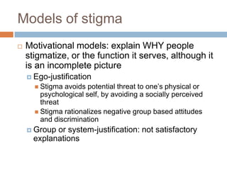 Models of stigma
   Motivational models: explain WHY people
    stigmatize, or the function it serves, although it
    is an incomplete picture
     Ego-justification
       Stigma avoids potential threat to one’s physical or
        psychological self, by avoiding a socially perceived
        threat
       Stigma rationalizes negative group based attitudes
        and discrimination
     Group or system-justification: not satisfactory
      explanations
 