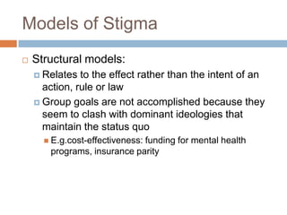 Models of Stigma
   Structural models:
     Relates  to the effect rather than the intent of an
      action, rule or law
     Group goals are not accomplished because they
      seem to clash with dominant ideologies that
      maintain the status quo
       E.g.cost-effectiveness:
                             funding for mental health
       programs, insurance parity
 