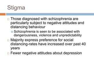Stigma
   Those diagnosed with schizophrenia are
    particularly subject to negative attitudes and
    distancing behaviour
     Schizophreniais seen to be associated with
      dangerousness, violence and unpredictability
   Majority express preference for social
    distancing-rates have increased over past 40
    years
   Fewer negative attitudes about depression
 