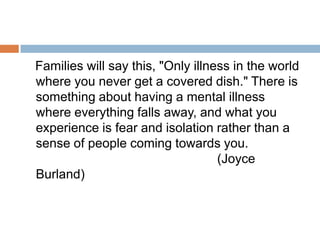 Families will say this, "Only illness in the world
where you never get a covered dish." There is
something about having a mental illness
where everything falls away, and what you
experience is fear and isolation rather than a
sense of people coming towards you.
                                   (Joyce
Burland)
 
