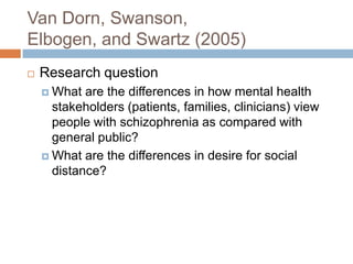 Van Dorn, Swanson,
Elbogen, and Swartz (2005)
   Research question
     What  are the differences in how mental health
      stakeholders (patients, families, clinicians) view
      people with schizophrenia as compared with
      general public?
     What are the differences in desire for social
      distance?
 