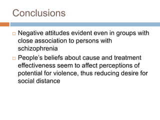 Conclusions
   Negative attitudes evident even in groups with
    close association to persons with
    schizophrenia
   People’s beliefs about cause and treatment
    effectiveness seem to affect perceptions of
    potential for violence, thus reducing desire for
    social distance
 