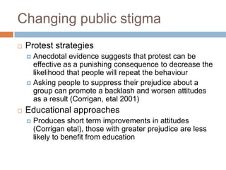 Changing public stigma
   Protest strategies
     Anecdotal evidence suggests that protest can be
      effective as a punishing consequence to decrease the
      likelihood that people will repeat the behaviour
     Asking people to suppress their prejudice about a
      group can promote a backlash and worsen attitudes
      as a result (Corrigan, etal 2001)
   Educational approaches
       Produces short term improvements in attitudes
        (Corrigan etal), those with greater prejudice are less
        likely to benefit from education
 