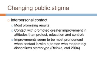 Changing public stigma
   Interpersonal contact
     Most  promising results
     Contact with promoted greater improvement in
      attitudes than protest, education and controls
     Improvements seem to be most pronounced
      when contact is with a person who moderately
      disconfirms stereotype (Reinke, etal 2004)
 