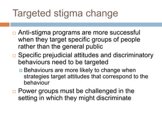 Targeted stigma change
   Anti-stigma programs are more successful
    when they target specific groups of people
    rather than the general public
   Specific prejudicial attitudes and discriminatory
    behaviours need to be targeted
     Behaviours   are more likely to change when
      strategies target attitudes that correspond to the
      behaviour
   Power groups must be challenged in the
    setting in which they might discriminate
 