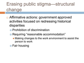 Erasing public stigma—structural
change
   Affirmative actions: government approved
    activities focused on redressing historical
    disparities
     Prohibitionof discrimination
     Requiring “reasonable accommodation”
       Making changes to the work environment to assist the
       person to work
     Fair   housing
 