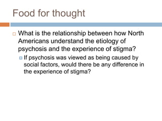 Food for thought
   What is the relationship between how North
    Americans understand the etiology of
    psychosis and the experience of stigma?
     Ifpsychosis was viewed as being caused by
      social factors, would there be any difference in
      the experience of stigma?
 