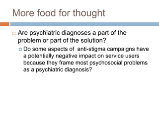 More food for thought
   Are psychiatric diagnoses a part of the
    problem or part of the solution?
     Dosome aspects of anti-stigma campaigns have
     a potentially negative impact on service users
     because they frame most psychosocial problems
     as a psychiatric diagnosis?
 