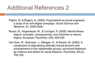 Additional References 2
Pilgrim, D. & Rogers, A. (2005). Psychiatrists as social engineers:
    a study of an anti-stigma campaign. Social Science and
    Medicine, 61, 2546-2556.
Rusch, N., Angermeyer, M., & Corrigan, P. (2005). Mental illness
   stigma: concepts, consequences, and initiatives to reduce
   stigma. European Psychiatry, (20), 529-539.
Van Dorn, R., Swanson, J., Elbogen, E., & Swartz, M. (2005). A
   comparison of stigmatizing attitudes toward persons with
   schizophrenia in four stakeholder groups: perceived likelihood
   go violence and desire for social distance. Psychiatry, 68 (2),
   152-163.
 