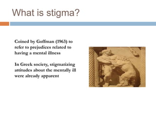 What is stigma?

Coined by Goffman (1963) to
refer to prejudices related to
having a mental illness

In Greek society, stigmatizing
attitudes about the mentally ill
were already apparent
 
