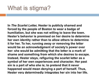 What is stigma?

In The Scarlet Letter, Hester is publicly shamed and
forced by the people of Boston to wear a badge of
humiliation, but she was not willing to leave the town.
Hester’s behavior is premised on her desire to determine
her own identity rather than to allow others to determine
it for her. To her, running away or removing the letter
would be an acknowledgment of society’s power over
her: she would be admitting that the letter is a mark of
shame and something from which she desires to escape.
Instead, Hester stays, refiguring the scarlet letter as a
symbol of her own experiences and character. Her past
sin is a part of who she is; to pretend that it never
happened would mean denying a part of herself. Thus,
Hester very determinedly integrates her sin into her life.
 