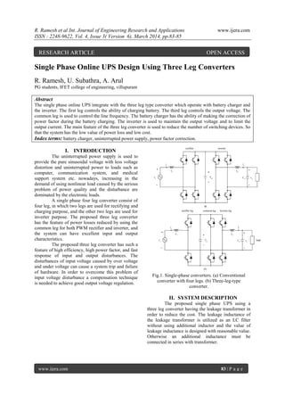 R. Ramesh et al Int. Journal of Engineering Research and Applications www.ijera.com
ISSN : 2248-9622, Vol. 4, Issue 3( Version 6), March 2014, pp.83-85
www.ijera.com 83 | P a g e
Single Phase Online UPS Design Using Three Leg Converters
R. Ramesh, U. Subathra, A. Arul
PG students, IFET college of engineering, villupuram
Abstract
The single phase online UPS integrate with the three leg type converter which operate with battery charger and
the inverter. The first leg controls the ability of charging battery. The third leg controls the output voltage. The
common leg is used to control the line frequency. The battery charger has the ability of making the correction of
power factor during the battery charging. The inverter is used to maintain the output voltage and to limit the
output current. The main feature of the three leg converter is used to reduce the number of switching devices. So
that the system has the low value of power loss and low cost.
Index terms: battery charger, uninterrupted power supply, power factor correction.
I. INTRODUCTION
The uninterrupted power supply is used to
provide the pure sinusoidal voltage with less voltage
distortion and uninterrupted power to loads such as
computer, communication system, and medical
support system etc. nowadays, increasing in the
demand of using nonlinear load caused by the serious
problem of power quality and the disturbance are
dominated by the electronic loads.
A single phase four leg converter consist of
four leg, in which two legs are used for rectifying and
charging purpose, and the other two legs are used for
inverter purpose. The proposed three leg converter
has the feature of power losses reduced by using the
common leg for both PWM rectifier and inverter, and
the system can have excellent input and output
characteristics.
The proposed three leg converter has such a
feature of high efficiency, high power factor, and fast
response of input and output disturbances. The
disturbances of input voltage caused by over voltage
and under voltage can cause a system trip and failure
of hardware. In order to overcome this problem of
input voltage disturbance a compensation technique
is needed to achieve good output voltage regulation.
Fig.1. Single-phase converters. (a) Conventional
converter with four legs. (b) Three-leg-type
converter.
II. SYSTEM DESCRIPTION
The proposed single phase UPS using a
three leg converter having the leakage transformer in
order to reduce the cost. The leakage inductance of
the leakage transformer is utilized as an LC filter
without using additional inductor and the value of
leakage inductance is designed with reasonable value.
Otherwise an additional inductance must be
connected in series with transformer.
RESEARCH ARTICLE OPEN ACCESS
 