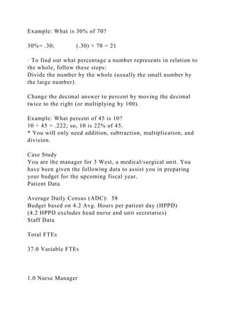 Example: What is 30% of 70?
30%= .30; (.30) × 70 = 21
· To find out what percentage a number represents in relation to
the whole, follow these steps:
Divide the number by the whole (usually the small number by
the large number).
Change the decimal answer to percent by moving the decimal
twice to the right (or multiplying by 100).
Example: What percent of 45 is 10?
10 ÷ 45 = .222; so, 10 is 22% of 45.
* You will only need addition, subtraction, multiplication, and
division.
Case Study
You are the manager for 3 West, a medical/surgical unit. You
have been given the following data to assist you in preparing
your budget for the upcoming fiscal year.
Patient Data
Average Daily Census (ADC): 58
Budget based on 4.2 Avg. Hours per patient day (HPPD)
(4.2 HPPD excludes head nurse and unit secretaries)
Staff Data
Total FTEs
37.0 Variable FTEs
1.0 Nurse Manager
 