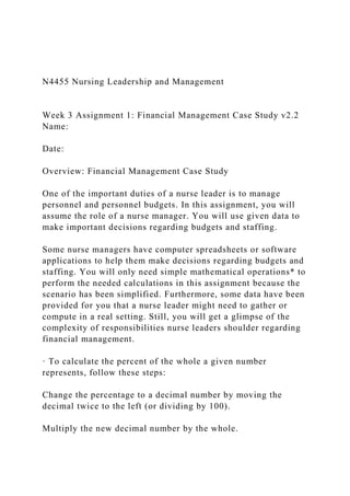 N4455 Nursing Leadership and Management
Week 3 Assignment 1: Financial Management Case Study v2.2
Name:
Date:
Overview: Financial Management Case Study
One of the important duties of a nurse leader is to manage
personnel and personnel budgets. In this assignment, you will
assume the role of a nurse manager. You will use given data to
make important decisions regarding budgets and staffing.
Some nurse managers have computer spreadsheets or software
applications to help them make decisions regarding budgets and
staffing. You will only need simple mathematical operations* to
perform the needed calculations in this assignment because the
scenario has been simplified. Furthermore, some data have been
provided for you that a nurse leader might need to gather or
compute in a real setting. Still, you will get a glimpse of the
complexity of responsibilities nurse leaders shoulder regarding
financial management.
· To calculate the percent of the whole a given number
represents, follow these steps:
Change the percentage to a decimal number by moving the
decimal twice to the left (or dividing by 100).
Multiply the new decimal number by the whole.
 