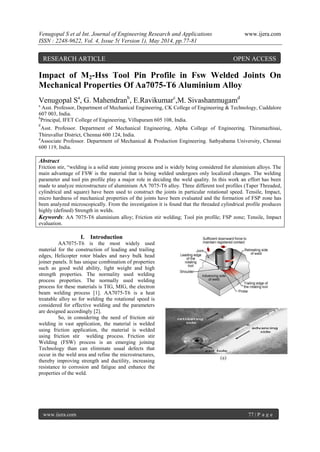 Venugopal S et al Int. Journal of Engineering Research and Applications www.ijera.com
ISSN : 2248-9622, Vol. 4, Issue 5( Version 1), May 2014, pp.77-81
www.ijera.com 77 | P a g e
Impact of M2-Hss Tool Pin Profile in Fsw Welded Joints On
Mechanical Properties Of Aa7075-T6 Aluminium Alloy
Venugopal Sa
, G. Mahendranb
, E.Ravikumarc
,M. Sivashanmugamd
a
Asst. Professor, Department of Mechanical Engineering, CK College of Engineering & Technology, Cuddalore
607 003, India.
b
Principal, IFET College of Engineering, Villupuram 605 108, India.
c
Asst. Professor. Department of Mechanical Engineering, Alpha College of Engineering. Thirumazhisai,
Thiruvallur District, Chennai 600 124, India.
d
Associate Professor. Department of Mechanical & Production Engineering. Sathyabama University, Chennai
600 119, India.
Abstract
Friction stir, “welding is a solid state joining process and is widely being considered for aluminium alloys. The
main advantage of FSW is the material that is being welded undergoes only localized changes. The welding
parameter and tool pin profile play a major role in deciding the weld quality. In this work an effort has been
made to analyze microstructure of aluminium AA 7075-T6 alloy. Three different tool profiles (Taper Threaded,
cylindrical and square) have been used to construct the joints in particular rotational speed. Tensile, Impact,
micro hardness of mechanical properties of the joints have been evaluated and the formation of FSP zone has
been analyzed microscopically. From the investigation it is found that the threaded cylindrical profile produces
highly (defined) Strength in welds.
Keywords: AA 7075-T6 aluminium alloy; Friction stir welding; Tool pin profile; FSP zone; Tensile, Impact
evaluation.
I. Introduction
AA7075-T6 is the most widely used
material for the construction of leading and trailing
edges, Helicopter rotor blades and navy bulk head
joiner panels. It has unique combination of properties
such as good weld ability, light weight and high
strength properties. The normality used welding
process properties. The normally used welding
process for these materials is TIG, MIG, the electron
beam welding process [1]. AA7075-T6 is a heat
treatable alloy so for welding the rotational speed is
considered for effective welding and the parameters
are designed accordingly [2].
So, in considering the need of friction stir
welding in vast application, the material is welded
using friction application, the material is welded
using friction stir welding process. Friction stir
Welding (FSW) process is an emerging joining
Technology than can eliminate usual defects that
occur in the weld area and refine the microstructures,
thereby improving strength and ductility, increasing
resistance to corrosion and fatigue and enhance the
properties of the weld.
(a)
RESEARCH ARTICLE OPEN ACCESS
 