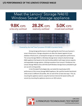 JUNE 2015
A PRINCIPLED TECHNOLOGIES TEST REPORT
Commissioned by Lenovo
I/O PERFORMANCE OF THE LENOVO STORAGE N4610
Strong storage performance is vital to getting the most from your business’s
server infrastructure. Storage subsystems are often the slowest segment of your
database infrastructure, so having fast storage can increase application performance.
The Lenovo Storage N4610 is a Windows Storage Server network-attached storage
(NAS) appliance that based on the Intel Grantley platform with large memory capacity
and expandable storage options. Utilizing innovations from Lenovo’s ThinkServer line,
Lenovo Storage N4610 comes with Microsoft Windows Storage Server preloaded to get
you up and running quickly.
In the Principled Technologies labs, we tested the input/output (I/O)
performance of the Lenovo Storage N4610 appliance. We used the Iometer benchmark
utility to test 12 different I/O profiles. We ran each of the 12 tests two ways—first, by
mounting the appliance volume using the Common Internet File System (CIFS), and
second, by mounting the appliance volume as an iSCSI volume.
 
