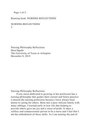 Page 1 of 5
Running head: NURSING REFLECTIONS
NURSING REFLECTIONS
2
Nursing Philosophy Reflections
Dera Ogudo
The University of Texas at Arlington
December 9, 2019
Nursing Philosophy Reflections
Every nurse dedicated to growing in her profession has a
nursing philosophy that guides their current and future practice.
I entered the nursing profession because I have always been
drawn to caring for others. Born into a poor African family with
many siblings, I learned early in how life that helping to
provide others gave me joy and a sense of pride. It takes a
selfless and compassionate person to be a nurse and I feel that I
am the embodiment of those skills. As I am nearing the end of
 