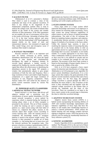 O. Jeba Singh Int. Journal of Engineering Research and Applications www.ijera.com 
ISSN : 2248-9622, Vol. 4, Issue 8( Version 2), August 2014, pp.80-84 
www.ijera.com 82 | P a g e 
5. KALMAN FILTER Abdelazeem.A et al [8 ] presented a Kalman filter which is used to evaluate a value of the amplitude and slope of the captured waveform. If there is any change in the magnitude of the fundamental component, kalman filter is used to analyze the voltage event. The results of kalman filter depend on the model of the system and suitable selection of filter parameters. If the filter parameters are not suitable, the rate of convergence will be slow or the results will diverge. Advantage of kalman filter in [ 9] is the time varying analysis and noise tolerance. But the disadvantage is KF based approach depend wholly on the model of state and measurement matrixes. Any mismatch of signal and filter model brings error and divergence occur if nonlinear filter model is employed. 6. WAVELET TRANSFORM Wavelet transform (WT) is an important tool used for feature extraction in power quality disturbance identification [10]. WT traces the signal change in time domain and simultaneously decompose the signal in frequency domain. In wavelet based approach, a mother wavelet is employed for finding the wavelet coefficients of the signal that affects the effectiveness in identifying the disturbance present in the signal. WT prepares a window that automatically adjusts to give proper resolutions of both the time and frequency. Here a large resolution of time is provided to high frequency components of a signal and larger resolution of frequency to low frequency components. These features makes WT well suited for the analysis of power system transients caused by various PQ disturbances. 
IV. POWER QUALITY CLASSIFIERS 
1.ARTIFICIAL NEURAL NETWORK 
Neural network is a non linear, data driven self adaptive method and a promising tool for classification of power quality disturbance [11].The neural network recognizes a given pattern by experience which is acquired during the learning or training phase when a set of finite examples is presented in the network. This set of finite examples is called the training set and it consists of input patterns (i.e. input vector) along with their label of classes (i.e. output).In this phase, neurons in the network adjust their weight vectors according to certain learning rules. After the training process is completed, the knowledge needed to recognize patterns is stored in the neurons weight vectors. The network is then presented to another set of finite examples .i.e., the testing data set, to assess how well the network performs the recognition tasks. This process is known as testing or generalization.ANN is a universal function approximator i.e., this can approximate any function with arbitrary accuracy. All the above mentioned attributes make ANN flexible in modeling real world complex problems [12]. 2. FUZZY-EXPERT SYSTEM Fuzzy logic refers to a logic system which represents Knowledge and reasons in an imprecise or fuzzy manner for reasoning under uncertainty. Fuzzy logic system has strong inference capabilities of expert system as well as power of natural knowledge representation. The rules of this AI technique are based on modeling human experience and expertise. A membership function provides a measure of the degree of similarity of an element in the fuzzy subset. Unlike the classical logic systems, it aims at modeling the imprecise modes of reasoning that play an essential role in the human ability to infer an approximate answer to a question based on a store of knowledge that is in exact, incomplete, or not totally reliable. It is usually appropriate to use fuzzy logic when a mathematic model of a process does not exist or does exist but is too difficult to encode and too complex to be evaluated fast enough for real time operation. The accuracy of the fuzzy logic systems is based on the knowledge of human experts, hence it is only as good as the validity of the rules. Ortiz et al [13] have proposed a fuzzy expert system for detection and classification of voltage sag. Abdelsalam et al [14] proposed a new algorithm for power system disturbance classification. It is a two stage system that employs the great potentials of the discrete wavelet transform. Kalman filter and a fuzzy expert system. For the first stage, the captured voltage waveform is passed through the DWT to determine the noise inside it. The covariance of this noise is then calculated and fed together with the captured voltage waveform to the kalman filter to provide the amplitude and the slope of this waveform. These are considered as an input to the fuzzy expert system in the second stage to determine the class to which the waveform belongs. 3. ADAPTIVE NEURO FUZZY SYSTEM Adaptive neuron fuzzy system (ANFS) is a hybrid system incorporating the learning abilities of ANN and excellent knowledge representation and inference capabilities of fuzzy logic that have the ability to self modify their membership function to achieve a desired performance. ANFS utilizes the hybrid learning rule and manage complex decision making or diagnosis system. ANFS has proved as the effective tool for tuning the membership functions of fuzzy inference system [15]. 4. GENETIC ALGORITHM 
Genetic Algorithm (GA) is a probabilistic search method. The Principle of GA is the survival of fittest solution among a population of potential solutions for  