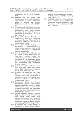 O. Jeba Singh Int. Journal of Engineering Research and Applications www.ijera.com 
ISSN : 2248-9622, Vol. 4, Issue 8( Version 2), August 2014, pp.80-84 
www.ijera.com 84 | P a g e 
measurement, vol. 62, no. 9, September 2013 
[10] Subhamita Roy, and Sudipta Nath, Classification of power quality disturbances using features of signals, International Journal of Scientific and Research Publications, Vol. 2, No.11, Nov 2012,01- 09. 
[11] M. Manjula, and AVRS Sarma, Assessment of power quality events by empirical mode decomposition based neural network, Proceeding of the World Congress on Engineering 2012,London U.K., WCE 2012, July 4-6,Vol. II. 
[12] Zhang G.P., Neural Networks for classification: A survey, IEEE Transactions on Systems, Man, and Cybernetics-Part C: Applications and Reviews, Vol. 30, No. 4, November 2000, 451-462. 
[13] Ortiz A., Manana M., Ortiz F., Delgado F., and Eguiluz L.I., Implementation of a voltage sag characterization based on DSP platform, Proceedings of ICREPQ-06, Palma de Mallorca, 2006. 
[14] A.A. Abdelsalam, A.A. Eldesouky, and A.A. Sallam, Wavelet, Kalman Filter and Fuzzy-Expert combined system for classification power system disturbances, Proceedings of 14th International Middle East Power Systems Conference(MEPCON- 10), Cairo University, Egypt, December 19- 21, 2010, 398-403. 
[15] Lin C.T., and Lee C.S.G., Neural network based fuzzy logic control and decision system, IEEE Transaction on Computers, Vol. 40, No.12, 1991, 1320-1336. 
[16] J.Upendar, C.P. Gupta, and G.K. Singh, Discrete wavelet transform and genetic algorithm based fault classification of transmission systems, 15th National Power Systems Conference, IIT Bombay, December 2008, 323-328. 
[17] Brahmadesam Krishna, and Baskaran Kaliaperumal, Efficient Genetic-wrapper algorithm based data mining for feature subset selection in a power quality pattern recognition application, The International Arab of Information Technology, Vol. 8, no. 4, October 2011, 397-405 
[18] Davood Dehestani, Fahimeh Eftekhari, Ying Guo, Steven Ling, Steven Su, and Hung Nguyen, Online support vector machine application for model based fault detection and isolation of HVAC system, International Journal of Machine Learning and Computing, Vol. 1, No. 1, April 2011. 
[19] N. Cristianini, and J. Shawe Taylor,” An Introduction to Support Vector Machines 
and other Kernel based Learning Methods” , Cambridge, U.K., Cambridge University Press, 2000, 31-112). 
[20] Axel berg P.G.V., Gu I.Y.H., and Bollen M.H.J., Support vector machine for classification of voltage disturbances, IEEE Transactions on Power Delivery, Vol. 22, No. 2, 1740-1742. 

