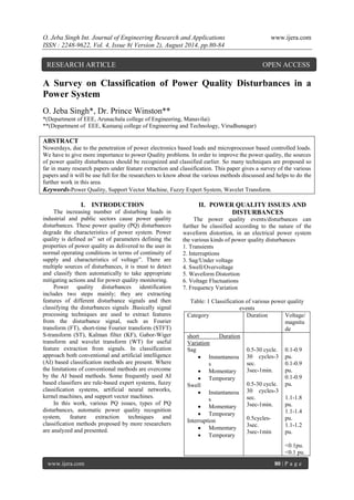 O. Jeba Singh Int. Journal of Engineering Research and Applications www.ijera.com 
ISSN : 2248-9622, Vol. 4, Issue 8( Version 2), August 2014, pp.80-84 
www.ijera.com 80 | P a g e 
A Survey on Classification of Power Quality Disturbances in a Power System O. Jeba Singh*, Dr. Prince Winston** *(Department of EEE, Arunachala college of Engineering, Manavilai) **(Department of EEE, Kamaraj college of Engineering and Technology, Virudhunagar) ABSTRACT Nowerdays, due to the penetration of power electronics based loads and microprocessor based controlled loads. We have to give more importance to power Quality problems. In order to improve the power quality, the sources of power quality disturbances should be recognized and classified earlier. So many techniques are proposed so far in many research papers under feature extraction and classification. This paper gives a survey of the various papers and it will be use full for the researchers to know about the various methods discussed and helps to do the further work in this area. Keywords-Power Quality, Support Vector Machine, Fuzzy Expert System, Wavelet Transform. 
I. INTRODUCTION 
The increasing number of disturbing loads in industrial and public sectors cause power quality disturbances. These power quality (PQ) disturbances degrade the characteristics of power system. Power quality is defined as” set of parameters defining the properties of power quality as delivered to the user in normal operating conditions in terms of continuity of supply and characteristics of voltage”. There are multiple sources of disturbances, it is must to detect and classify them automatically to take appropriate mitigating actions and for power quality monitoring. Power quality disturbances identification includes two steps mainly; they are extracting features of different disturbance signals and then classifying the disturbances signals .Basically signal processing techniques are used to extract features from the disturbance signal, such as Fourier transform (FT), short-time Fourier transform (STFT) S-transform (ST), Kalman filter (KF), Gabor-Wiger transform and wavelet transform (WT) for useful feature extraction from signals. In classification approach both conventional and artificial intelligence (AI) based classification methods are present. Where the limitations of conventional methods are overcome by the AI based methods. Some frequently used AI based classifiers are rule-based expert systems, fuzzy classification systems, artificial neural networks, kernel machines, and support vector machines. In this work, various PQ issues, types of PQ disturbances, automatic power quality recognition system, feature extraction techniques and classification methods proposed by more researchers are analyzed and presented. 
II. POWER QUALITY ISSUES AND DISTURBANCES 
The power quality events/disturbances can further be classified according to the nature of the waveform distortion, in an electrical power system the various kinds of power quality disturbances 1. Transients 2. Interruptions 3. Sag/Under voltage 4. Swell/Overvoltage 5. Waveform Distortion 6. Voltage Fluctuations 7. Frequency Variation Table: 1 Classification of various power quality events 
Category 
Duration 
Voltage/ magnitude 
short Duration Variation Sag 
 Instantaneous 
 Momentary 
 Temporary 
Swell 
 Instantaneous 
 Momentary 
 Temporary 
Interruption 
 Momentary 
 Temporary 
0.5-30 cycle. 30 cycles-3 sec. 3sec-1min. 0.5-30 cycle. 30 cycles-3 sec. 3sec-1min. 0.5cycles- 3sec. 3sec-1min 
0.1-0.9 pu. 0.1-0.9 pu. 0.1-0.9 pu. 1.1-1.8 pu. 1.1-1.4 pu. 1.1-1.2 pu. <0.1pu. <0.1 pu. 
RESEARCH ARTICLE OPEN ACCESS  
