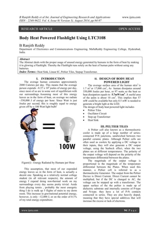 B Ranjith Reddy et al Int. Journal of Engineering Research and Applications www.ijera.com 
ISSN : 2248-9622, Vol. 4, Issue 8( Version 3), August 2014, pp.94-97 
www.ijera.com 94 | P a g e 
Body Heat Powered Flashlight Using LTC3108 B Ranjith Reddy Department of Electronics and Communications Engineering, MallaReddy Engineering College, Hyderabad, India. Abstract The Abstract deals with the proper usage of unused energy generated by humans in the form of heat by making it in glowing a Flashlight. Thereby the Flashlight runs solely on the heat of human palm without using any batteries. 
Index Terms:- Heat Sink, Linear IC, Peltier Tiles, Stepup Transformer. 
I. INTRODUCTION The average human consumes approximately 2000 Calories per day. This means that the average person expends ~8.37 x 106 joules of energy per day, since most of us are in some sort of equilibrium with our surroundings. Assuming most of this energy leaves us in the form of heat, on average we radiate ~350,000 J of energy per hour. Since Watt is just Joules per second, this is roughly equal to energy given off by a 100 Watt light bulb! Figure(i) : Energy Radiated by Humans per Hour This assumption, that most of our expended energy leaves us in the form of heat, is actually a decent one. Speaking as a relatively normal college student (in all relevant respects), the amount of energy I expend doing non-thermal work on my surroundings every day seems pretty trivial. Aside from playing tennis , probably the most energetic thing I do is walk up 5 flights of stairs to my dorm room. This increase in gravitational potential energy, however, is only ~12,000 J, or on the order of 0.1% of my total energy expenditure. 
II. DESIGN OF BODY HEAT POWERED LIGHT The average surface area of the human skin3 is 1.7 m2 or 17,000 cm2, As human dissipates around 350,000 Joules per hour, or 97 watts so the heat so heat dissipation equals to 5.7mW/cm2. A useful area of the palm is about 10 cm2. This implies that 57 mW could be available but only 0.5 mW is needed to generate a bright light at the LED. The design of body heat powered light includes  Peltier Tiles  Oscillator Circuit  Step-up Transformer  Heat Sink 
III. PELTIER TILES 
A Peltier cell also known as a thermoelectric cooler is made up of a large number of series- connected P-N junctions, sandwiched between two parallel ceramic plates. Although Peltier cells are often used as coolers by applying a DC voltage to their inputs, they will also generate a DC output voltage, using the Seebeck effect, when the two plates are at different temperatures. The polarity of the output voltage will depend on the polarity of the temperature differential between the plates. The magnitude of the output voltage is proportional to the magnitude of the temperature differential between the Plates. When used this manner, a Peltier cell is referred to as a thermoelectric Generator. The output from the Peltier Device is Direct Current. Direct Current cannot be multiplied, but if the DC is changed to AC, the voltage can be stepped up with a transformer. The upper surface of the the peltier is made up of dielectric substrate and internally consists of P-type and N-type. they have a lot of P-N contacts connected in series. They are also heavily doped, meaning that they have special additives that will increase the excess or lack of electrons. 
RESEARCH ARTICLE OPEN ACCESS  