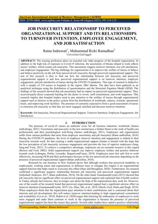 American International Journal of Business Management (AIJBM)
ISSN- 2379-106X, www.aijbm.com Volume 4, Issue 08 (August-2021), PP 119-125
*Corresponding Author: Ratna Indrawati 1
www.aijbm.com 119 | Page
JOB INSECURITY RELATIONSHIP TO PERCEIVED
ORGANIZATIONAL SUPPORT AND ITS RELATIONSHIPS
TO TURNOVER INTENTION, EMPLOYEE ENGAGEMENT,
AND JOB SATISFACTION
Ratna Indrawati1
, Muhammad Rizki Ramadhan2
Universitas EsaUnggul
ABSTRACT: The nursing profession plays an essential role inthe progress of the hospital organization. In
addition to the high risk of exposure to Covid-19 infection, the uncertainty of threats related to work affects
nurses' welfare, which creates job insecurity. This uncertainty triggers turnover intention, low job satisfaction,
and employee engagement. The big challenge for organizations is to improve the welfare of nurses to behave
and behave positively on the job from perceived job insecurity through perceived organizational support. The
aim of this research is thus to find out how the relationship between job insecurity and perceived
organizational support is and how perceived organizational support is on turnover intention, employee
engagement, and job satisfaction of nurses during the COVID-19 pandemic. This type of research is deductive
with a sample of 210 nurses at hospitals in the region. DKI Jakarta. The data have been gathered as an
analytical technique using the distribution of questionnaires and the Structural Equation Model (SEM). The
findings of the research showed that job uncertainty had an impact on perceived organizational support. They
received partly direct corporate backing for the desire to invest, staff commitment, and work happiness. This
research implies that hospital leaders need to pay attention to the welfare of nurses through organizational
support such as fairness in the policy system from the distribution of workloads, salaries, rewards, operational
hours, and improving work facilities. The presence of consentis expected to form a good assessment of nurses
to minimize job insecurity so that they are more engaged, satisfied and decrease turnover intention.
Keywords: Job Insecurity, Perceived Organizational Support, Turnover Intention, Employee Engagement, Job
Satisfaction.
I. INTRODUCTION
The presence of covid-19 causes an authentic crisis for all business industries worldwide (Santos
andLabragu, 2021). Uncertainty and insecurity in the new normal pose a further threat to the work of health care
professionals and their psychological well-being (Santos andLabragu, 2021). Employees and organizations
suffer from various problems that arise from employee uncertainty and job insecurity (Khan andGufran, 2018).
During the COVID-19 pandemic, the level of employee turnover intention and engagement is related to their
insecurity towards work, for that creating a stable organizational support climate is needed with the hope that
the low perception of job insecurity increases engagement and prevents the loss of superior employees (Jung,
Jung,and Yoon, 2021). To achieve a competitive advantage, employees are an essential resource in this regard
(Bowen and Ford, 2002). Solid organizational support can improve employee welfare and positive behavior
towards work (Labrague, Petitte, Leocadio, Bogaert,andTsaras, 2018). Employees must feel safe first to work
effectively, increasing OCB and their performance because of the low perceived job insecurity depending on the
presence of perceived organizational support (Khan andGufran, 2018).
Research by one business in New Zealand shows that although workers fear perceived instability in
employment, working teams and organizations in different ways to mitigate this impact is an organizational
support function that helps much to overcome this effect (Haar and Brougham, 2020). Furthermore, his research
confirmed a significant negative relationship between job insecurity and perceived organizational support
(Imhofand Andresen, 2017; Khan andGufran, 2018). On the other hand, GunalanandCeylan (2015) showed that
job insecurity had no significant effect on perceived organizational support and explained that if health workers
in Turkey already feel insecure, they no longer care about the help of the organizations they work for. However,
one of the results of his research found that perceived organizational support had a significant adverse effect on
turnover intention (GunananandCeylan, 2015; Liu, Zhao, Shi, et al., 2018; Ghosh, Goel, Dutta,and Singh, 2019).
When employees think that the organization pays attention to their contributions and is concerned about their
interests and job development, this will reduce turnover intention,leading to high organizational commitment
and workability (Liu et al., 2018). Rubel et al. (2020) argue that fostering the enthusiasm of employees to work
more engaged and make them continue to work in the organization is because the presence of perceived
organizational support has been the reason they persist. Several other studies have stated a positive relationship
 