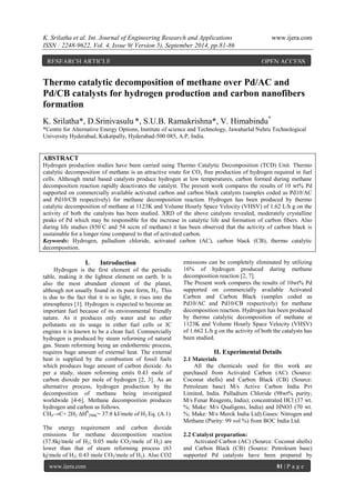 K. Srilatha et al. Int. Journal of Engineering Research and Applications www.ijera.com 
ISSN : 2248-9622, Vol. 4, Issue 9( Version 5), September 2014, pp.81-86 
www.ijera.com 81 | P a g e 
Thermo catalytic decomposition of methane over Pd/AC and Pd/CB catalysts for hydrogen production and carbon nanofibers formation K. Srilatha*, D.Srinivasulu *, S.U.B. Ramakrishna*, V. Himabindu* *Centre for Alternative Energy Options, Institute of science and Technology, Jawaharlal Nehru Technological University Hyderabad, Kukatpally, Hyderabad-500 085, A.P, India. ABSTRACT Hydrogen production studies have been carried using Thermo Catalytic Decomposition (TCD) Unit. Thermo catalytic decomposition of methane is an attractive route for COx free production of hydrogen required in fuel cells. Although metal based catalysts produce hydrogen at low temperatures, carbon formed during methane decomposition reaction rapidly deactivates the catalyst. The present work compares the results of 10 wt% Pd supported on commercially available activated carbon and carbon black catalysts (samples coded as Pd10/AC and Pd10/CB respectively) for methane decomposition reaction. Hydrogen has been produced by thermo catalytic decomposition of methane at 1123K and Volume Hourly Space Velocity (VHSV) of 1.62 L/h g on the activity of both the catalysts has been studied. XRD of the above catalysts revealed, moderately crystalline peaks of Pd which may be responsible for the increase in catalytic life and formation of carbon fibers. Also during life studies (850°C and 54 sccm of methane) it has been observed that the activity of carbon black is sustainable for a longer time compared to that of activated carbon. Keywords: Hydrogen, palladium chloride, activated carbon (AC), carbon black (CB), thermo catalytic decomposition. 
I. Introduction 
Hydrogen is the first element of the periodic table, making it the lightest element on earth. It is also the most abundant element of the planet, although not usually found in its pure form, H2. This is due to the fact that it is so light; it rises into the atmospheres [1]. Hydrogen is expected to become an important fuel because of its environmental friendly nature. As it produces only water and no other pollutants on its usage in either fuel cells or IC engines it is known to be a clean fuel. Commercially hydrogen is produced by steam reforming of natural gas. Steam reforming being an endothermic process, requires huge amount of external heat. The external heat is supplied by the combustion of fossil fuels which produces huge amount of carbon dioxide. As per a study, steam reforming emits 0.43 mole of carbon dioxide per mole of hydrogen [2, 3]. As an alternative process, hydrogen production by the decomposition of methane being investigated worldwide [4-6]. Methane decomposition produces hydrogen and carbon as follows. CH4→C+ 2H2 ΔH0298K= 37:8 kJ/mole of H2 Eq. (A.1) 
The energy requirement and carbon dioxide emissions for methane decomposition reaction (37.8kj/mole of H2; 0.05 mole CO2/mole of H2) are lower than that of steam reforming process (63 kj/mole of H2; 0.43 mole CO2/mole of H2). Also CO2 emissions can be completely eliminated by utilizing 16% of hydrogen produced during methane decomposition reaction [2, 7]. The Present work compares the results of 10wt% Pd supported on commercially available Activated Carbon and Carbon Black (samples coded as Pd10/AC and Pd10/CB respectively) for methane decomposition reaction. Hydrogen has been produced by thermo catalytic decomposition of methane at 1123K and Volume Hourly Space Velocity (VHSV) of 1.662 L/h g on the activity of both the catalysts has been studied. II. Experimental Details 2.1 Materials All the chemicals used for this work are purchased from Activated Carbon (AC) (Source: Coconut shells) and Carbon Black (CB) (Source: Petroleum base) M/s Active Carbon India Pvt Limited, India. Palladium Chloride (98wt% purity; M/s Fenar Reagents, India); concentrated HCl (37 wt. %; Make: M/s Qualigens, India) and HNO3 (70 wt. %; Make: M/s Merck India Ltd).Gases: Nitrogen and Methane (Purity: 99 vol %) from BOC India Ltd. 2.2 Catalyst preparation: 
Activated Carbon (AC) (Source: Coconut shells) and Carbon Black (CB) (Source: Petroleum base) supported Pd catalysts have been prepared by 
RESEARCH ARTICLE OPEN ACCESS  