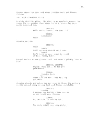 10. 
Connor opens the door and steps inside. Jack and Thomas 
follow. 
INT. ROOM - MOMENTS LATER 
A girl, JESSICA, white, 24, sits in an armchair across the 
room. She is smoking what seems to be a joint. Two more 
males surround her. 
JESSICA 
Well, well. Connor, how goes it? 
CONNOR 
(nervously) 
Hello. 
Jessica smiles. 
JESSICA 
Hello. 
(beat) 
Still nervous around me, I see. 
(beat) 
Don't tell me your crush is still 
in full force, baby. 
Connor stares at the ground. Jack and Thomas quickly look at 
him. 
JESSICA (CONT'D) 
Anyway. What can I do for you 
gentlemen? 
CONNOR 
(looking back 
up) 
These are the two I was telling 
you about. 
Jessica stands and makes her way over to them. She walks a 
circle around them, eyeing Jack and Thomas carefully. 
JESSICA 
(cooly) 
I assume you wouldn't dare set me 
up now would you, Connor. 
CONNOR 
No, Jessica. Of course not. 
JESSICA 
How much weight can they push. 
 