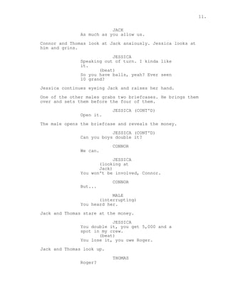 11. 
JACK 
As much as you allow us. 
Connor and Thomas look at Jack anxiously. Jessica looks at 
him and grins. 
JESSICA 
Speaking out of turn. I kinda like 
it. 
(beat) 
So you have balls, yeah? Ever seen 
10 grand? 
Jessica continues eyeing Jack and raises her hand. 
One of the other males grabs two briefcases. He brings them 
over and sets them before the four of them. 
JESSICA (CONT'D) 
Open it. 
The male opens the briefcase and reveals the money. 
JESSICA (CONT'D) 
Can you boys double it? 
CONNOR 
We can. 
JESSICA 
(looking at 
Jack) 
You won't be involved, Connor. 
CONNOR 
But... 
MALE 
(interrupting) 
You heard her. 
Jack and Thomas stare at the money. 
JESSICA 
You double it, you get 5,000 and a 
spot in my crew. 
(beat) 
You lose it, you owe Roger. 
Jack and Thomas look up. 
THOMAS 
Roger? 
 