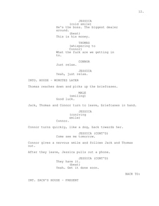 12. 
JESSICA 
(cold smile) 
He's the boss. The biggest dealer 
around. 
(beat) 
This is his money. 
THOMAS 
(whispering to 
Connor) 
What the fuck are we getting in 
to. 
CONNOR 
Just relax. 
JESSICA 
Yeah, just relax. 
INTO. HOUSE - MINUTES LATER 
Thomas reaches down and picks up the briefcases. 
MALE 
(smiling) 
Good luck. 
Jack, Thomas and Connor turn to leave, briefcases in hand. 
JESSICA 
(coniving 
smile) 
Connor. 
Connor turns quickly, like a dog, back towards her. 
JESSICA (CONT'D) 
Come see me tomorrow. 
Connor gives a nervous smile and follows Jack and Thomas 
out. 
After they leave, Jessica pulls out a phone. 
JESSICA (CONT'D) 
They have it. 
(beat) 
Yeah. Get it done soon. 
BACK TO: 
INT. ZACH'S HOUSE - PRESENT 
 