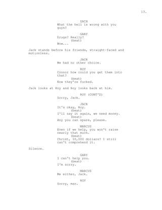 13. 
ZACH 
What the hell is wrong with you 
guys? 
GARY 
Drugs? Really? 
(beat) 
Wow... 
Jack stands before his friends, straight-faced and 
motionless. 
JACK 
We had no other choice. 
ROY 
Connor how could you get them into 
that? 
(beat) 
Now they're fucked. 
Jack looks at Roy and Roy looks back at him. 
ROY (CONT'D) 
Sorry, Jack. 
JACK 
It's okay, Roy. 
(beat) 
I'll say it again, we need money. 
(beat) 
Any you can spare, please. 
MARCUS 
Even if we help, you won't raise 
nearly that much. 
(beat) 
Christ, 10,000 dollars? I still 
can't comprehend it. 
Silence. 
GARY 
I can't help you. 
(beat) 
I'm sorry. 
MARCUS 
Me either, Jack. 
ROY 
Sorry, man. 
 