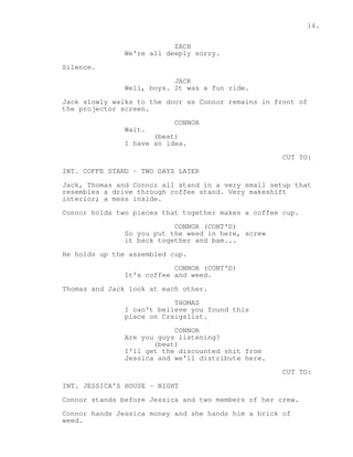 14. 
ZACH 
We're all deeply sorry. 
Silence. 
JACK 
Well, boys. It was a fun ride. 
Jack slowly walks to the door as Connor remains in front of 
the projector screen. 
CONNOR 
Wait. 
(beat) 
I have an idea. 
CUT TO: 
INT. COFFE STAND - TWO DAYS LATER 
Jack, Thomas and Connor all stand in a very small setup that 
resembles a drive through coffee stand. Very makeshift 
interior; a mess inside. 
Connor holds two pieces that together makes a coffee cup. 
CONNOR (CONT'D) 
So you put the weed in here, screw 
it back together and bam... 
He holds up the assembled cup. 
CONNOR (CONT'D) 
It's coffee and weed. 
Thomas and Jack look at each other. 
THOMAS 
I can't believe you found this 
place on Craigslist. 
CONNOR 
Are you guys listening? 
(beat) 
I'll get the discounted shit from 
Jessica and we'll distribute here. 
CUT TO: 
INT. JESSICA'S HOUSE - NIGHT 
Connor stands before Jessica and two members of her crew. 
Connor hands Jessica money and she hands him a brick of 
weed. 
 