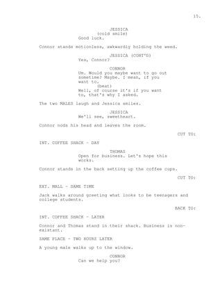 15. 
JESSICA 
(cold smile) 
Good luck. 
Connor stands motionless, awkwardly holding the weed. 
JESSICA (CONT'D) 
Yes, Connor? 
CONNOR 
Um. Would you maybe want to go out 
sometime? Maybe. I mean, if you 
want to. 
(beat) 
Well, of course it's if you want 
to, that's why I asked. 
The two MALES laugh and Jessica smiles. 
JESSICA 
We'll see, sweetheart. 
Connor nods his head and leaves the room. 
CUT TO: 
INT. COFFEE SHACK - DAY 
THOMAS 
Open for business. Let's hope this 
works. 
Connor stands in the back setting up the coffee cups. 
CUT TO: 
EXT. MALL - SAME TIME 
Jack walks around greeting what looks to be teenagers and 
college students. 
BACK TO: 
INT. COFFEE SHACK - LATER 
Connor and Thomas stand in their shack. Business is non-existant. 
SAME PLACE - TWO HOURS LATER 
A young male walks up to the window. 
CONNOR 
Can we help you? 
 
